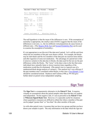 Paired T Test for Virus1 - Virus2
Null Hypothesis: difference = 0
Alternative Hyp: difference 0
Mean 4.0000
Std Error 1.5236
Lower 95% CI 0.3972
Mean - H0 4.0000
Upper 95% CI 7.6028
T 2.63
DF 7
P 0.0341
Cases Included 8 Missing Cases 0
The null hypothesis is that the mean of the differences is zero. If the assumption of
normality is appropriate, the small p-value (0.0341) suggests that the mean of the
differences is not zero, i.e., the two different viral preparations do cause lesions at
different rates. (The Shapiro-Wilk Test and Normal Probability Plot can be used
to examine the assumption of normality.)
It’s not appropriate to use this test if the data aren’t paired. Let’s call the unit from
which the two members of the pair were drawn a block. For example, the blocks
may be individuals and the two members of the data pair are reaction times before
and after ingestion of some test medication. The advantage of a paired test is that
it removes variation in the data due to blocks; the data used for the test are the pair
differences within the blocks. The “noise” in the data is due to the fact that some
individuals have naturally faster or slower reaction times regardless of the
medication would thus be eliminated. (The paired t test is a special case of a
randomized block design analysis of variance.) This analysis isn’t very efficient if
the pair members aren’t correlated within blocks; in this case a Two-Sample T Test
should be considered instead. Snedecor and Cochran (1980, p. 99-102) give
further detail on paired versus independent sampling.
Sign Test
The Sign Test is a nonparametric alternative to the Paired T Test. It requires
virtually no assumptions about the paired samples other than that they are random
and independent. On the negative side, it’s not as powerful as the Paired T Test
or Wilcoxon Signed Rank Test. However, it’s especially useful for situations
where quantitative measures are difficult to obtain but where a member of the pair
can be judged “greater than” or “less than” the other member of the pair.
As with other paired t tests, it assumes that you have two groups and that you have
drawn your samples in pairs. The only information in the data which the sign test
128 Statistix 10 User’s Manual
 