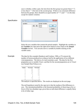 Case Virus1 Virus2
1 31 18
2 20 17
3 18 14
4 17 11
5 9 10
6 8 7
7 10 5
8 7 6
uses is whether, within a pair, the item from the first group was greater than (“+”)
or less than (“!”) the item in the second group. If there is no consistent difference
between the groups, there should be an equal number of “+”s and “!”s in the data
except for random variation.
Specification
Select the two variables that contain the paired samples. Highlight the variables in
the Variables list, then press the right-arrow button to move them to the Sample
Variables list box. You can also move a variable by double-clicking on the
variable name.
Example The data for this example (Snedecor and Cochran, 1980, p. 87) concern the
number of lesions produced on a tobacco leaf by the application of two different
viral preparations. The halves of a leaf constitute a pair. The data for the first
preparation are in variable Virus1, and that for the second preparation are in Virus2
(see Sample DataTobacco.sx).
The analysis is specified above. The results are displayed on the next page.
The null hypothesis tested by the sign test is that the median of the differences is
zero. The calculated probability is the binomial probability of observing as few or
fewer of the less abundant sign, given that an individual difference is equally likely
to be of either sign.
Chapter 6, One, Two, & Multi-Sample Tests 129
 
