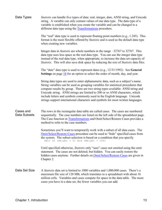 Data Types Statistix can handle five types of data: real, integer, date, ANSI string, and Unicode
string. A variable can only contain values of one data type. The data type of a
variable is established when you create the variable and can be changed to a
different data type using the Transformations procedure.
The “real” data type is used to represent floating point numbers (e.g., 1.245). This
format is the most flexible offered by Statistix and is used as the default data type
when creating new variables.
Integer data in Statistix are whole numbers in the range !32767 to 32767. This
data type uses less space as the real data type. You can use the integer data type
instead of the real data type, when appropriate, to increase the data set capacity of
Statistix. This will also save disk space by reducing the size of Statistix data files.
The “date” data type is used to represent dates (e.g., 12/31/1992). See General
Settings on page 18 for an option to select the order of month, day, and year.
String data types are used to enter alphanumeric data, such as a subject’s name.
String variables can be used as grouping variables for statistical procedures that
compute results by group. There are two string types available: ANSI string and
Unicode string. ANSI strings are limited to 200 or so ANSI characters, which
include letters and symbols commonly used in the English language. Unicode
strings support international characters and symbols for most written languages.
Cases and
Data Subsets
The rows in the rectangular data table are called cases. The cases are numbered
sequentially. The case numbers are listed on the left side of the spreadsheet page.
The Case function in Transformations and Omit/Select/Restore Cases provides a
method to refer to the case numbers.
Sometimes you’ll want to temporarily work with a subset of all data cases. The
Omit/Select/Restore Cases procedure can be used to “hide” specified cases from
the system. The subset selection is based on a condition that you specify.
Omit If (Height > 5) And (Weight < 100)
Until specified otherwise, Statistix only “sees” cases not omitted using the omit
statement. The cases are not deleted, but hidden. You can easily restore the
hidden cases anytime. Further details on Omit/Select/Restore Cases are given in
Chapter 2.
Data Set Size A Statistix data set is limited to 1000 variables and 1,000,000 cases. There’s a
maximum file size of 128 MB, which translates to a spreadsheet with about 16
million cells. Variables and cases compete for space in the data table. The more
cases you have in a data set, the fewer variables you can add.
Chapter 1, Introduction 13
 