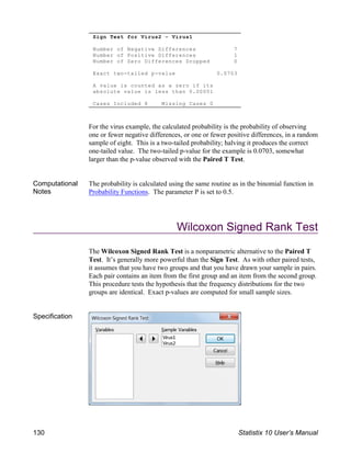 Sign Test for Virus2 - Virus1
Number of Negative Differences 7
Number of Positive Differences 1
Number of Zero Differences Dropped 0
Exact two-tailed p-value 0.0703
A value is counted as a zero if its
absolute value is less than 0.00001
Cases Included 8 Missing Cases 0
For the virus example, the calculated probability is the probability of observing
one or fewer negative differences, or one or fewer positive differences, in a random
sample of eight. This is a two-tailed probability; halving it produces the correct
one-tailed value. The two-tailed p-value for the example is 0.0703, somewhat
larger than the p-value observed with the Paired T Test.
Computational
Notes
The probability is calculated using the same routine as in the binomial function in
Probability Functions. The parameter P is set to 0.5.
Wilcoxon Signed Rank Test
The Wilcoxon Signed Rank Test is a nonparametric alternative to the Paired T
Test. It’s generally more powerful than the Sign Test. As with other paired tests,
it assumes that you have two groups and that you have drawn your sample in pairs.
Each pair contains an item from the first group and an item from the second group.
This procedure tests the hypothesis that the frequency distributions for the two
groups are identical. Exact p-values are computed for small sample sizes.
Specification
130 Statistix 10 User’s Manual
 