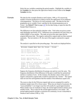 Wilcoxon Signed Rank Test for Virus1 - Virus2
Sum of Negative Ranks -2
Sum of Positive Ranks 34
Sum of Signed Ranks, W 32
Exact two-tailed p-value 0.0234
Normal approximation, Z 2.21
Normal approx, two-tailed P 0.0274
Total number of values that were tied 3
Number of zero differences dropped 0
Number of missing cases 0
Number of unusable cases 8
Max. diff. allowed between ties 0.00001
Select the two variables containing the paired samples. Highlight the variables in
the Variables list, then press the right-arrow button to move them to the Sample
Variables list box.
Example The data for this example (Snedecor and Cochran, 1980, p. 87) concern the
number of lesions produced on a tobacco leaf by the application of two different
viral preparations. The halves of a leaf constitute a pair. The data for the first
preparation are in variable Virus1, and that for the second preparation are in
Virus2. See Paired T Test on page 127 for the data listing, or open the data file
Sample DataTobacco.sx.
The differences are first ranked by absolute value. Tied values are given a mean
rank (Hollander and Wolfe 1973). Differences are considered to be tied if they are
within 0.00001 of one another. The ranks are given the same signs that the
original differences had. The negative and positive signed ranks are then summed
separately. The test statistic is W, the sum of the negative and positive signed
ranks.
The analysis is specified on the preceding page. The results are displayed below.
Suppose the frequency distributions for groups one and two were the same. The
frequency distribution of the differences of the pairs would then be symmetrical
and have a median of zero. In this instance, the absolute values of the sums of
negative and positive signed ranks would be expected to be “similar”. The signed
rank test tests the null hypothesis that the median of the differences equals zero.
The exact p-value for the Wilcoxon signed rank test are computed for small to
moderate sample sizes (26 or fewer cases). When ties are found to be present, the
“exact probability” is no longer exact but will usually be a good approximation.
When sample sizes are moderate to large, the normal approximation statistic gives
reliable results. The p-value for the normal approximation is two-tailed. The
normal approximation includes a correction for continuity; its use is described in
Snedecor and Cochran (1980, p. 142).
Chapter 6, One, Two, & Multi-Sample Tests 131
 