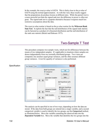 In the example, the exact p-value is 0.0234. This is fairly close to the p-value of
0.0274 using the normal approximation. As with the t test, these results suggest
that the preparations do produce lesions at different rates. While the paired t test is
a more powerful test than the signed rank test, the difference in power is often not
great. The signed rank test is a popular alternative because it requires much less
restrictive assumptions about the data.
The exact p-value routine is based on the p-value routine for the Wilcoxon Rank
Sum Test. It exploits the fact that the null distribution of the signed rank statistic
can be factored as a product of a binomial distribution and the null distribution of
the rank sum statistic (Bickel and Doksum 1977).
Two-Sample T Test
This procedure computes two-sample t tests, which test for differences between the
means of two independent samples. It’s applicable in situations where samples are
drawn independently from two normally distributed groups. Two t tests are
computed; one assumes equal group variances, and the other assumes different
group variances. A test for equality of variances is also performed.
Specification
The analysis can be specified in one of two ways, depending on how the data are
stored. If the data from both groups are entered into a single variable, and a second
categorical variable is used to identify the two groups, use the Categorical method,
as illustrated below. Move the variable containing the observed data into the
Dependent Variable box. Move the variable that identifies the two groups into the
132 Statistix 10 User’s Manual
 