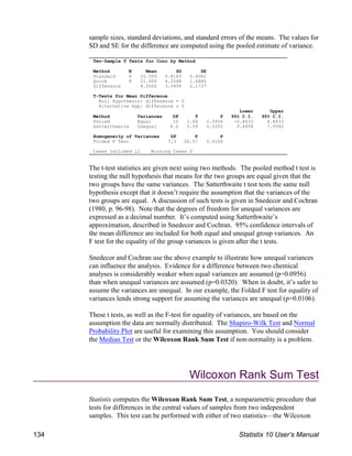 Two-Sample T Tests for Conc by Method
Method N Mean SD SE
Standard 4 25.000 0.8165 0.4082
Quick 8 21.000 4.2088 1.4880
Difference 4.0000 3.5496 2.1737
T-Tests for Mean Difference
Null Hypothesis: difference = 0
Alternative Hyp: difference 0
Lower Upper
Method Variances DF T P 95% C.I. 95% C.I.
Pooled Equal 10 1.84 0.0956 -0.8433 8.8433
Satterthwaite Unequal 8.0 2.59 0.0320 0.4408 7.5592
Homogeneity of Variances DF F P
Folded F Test 7,3 26.57 0.0106
Cases Included 12 Missing Cases 0
sample sizes, standard deviations, and standard errors of the means. The values for
SD and SE for the difference are computed using the pooled estimate of variance.
The t-test statistics are given next using two methods. The pooled method t test is
testing the null hypothesis that means for the two groups are equal given that the
two groups have the same variances. The Satterthwaite t test tests the same null
hypothesis except that it doesn’t require the assumption that the variances of the
two groups are equal. A discussion of such tests is given in Snedecor and Cochran
(1980, p. 96-98). Note that the degrees of freedom for unequal variances are
expressed as a decimal number. It’s computed using Satterthwaite’s
approximation, described in Snedecor and Cochran. 95% confidence intervals of
the mean difference are included for both equal and unequal group variances. An
F test for the equality of the group variances is given after the t tests.
Snedecor and Cochran use the above example to illustrate how unequal variances
can influence the analysis. Evidence for a difference between two chemical
analyses is considerably weaker when equal variances are assumed (p=0.0956)
than when unequal variances are assumed (p=0.0320). When in doubt, it’s safer to
assume the variances are unequal. In our example, the Folded F test for equality of
variances lends strong support for assuming the variances are unequal (p=0.0106).
These t tests, as well as the F-test for equality of variances, are based on the
assumption the data are normally distributed. The Shapiro-Wilk Test and Normal
Probability Plot are useful for examining this assumption. You should consider
the Median Test or the Wilcoxon Rank Sum Test if non-normality is a problem.
Wilcoxon Rank Sum Test
Statistix computes the Wilcoxon Rank Sum Test, a nonparametric procedure that
tests for differences in the central values of samples from two independent
samples. This test can be performed with either of two statistics—the Wilcoxon
134 Statistix 10 User’s Manual
 