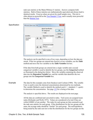 rank sum statistic or the Mann-Whitney U statistic. Statistix computes both
statistics. Both of these statistics are mathematically equivalent and always lead to
identical results. Exact p-values are given for small sample sizes. This test is
often almost as powerful as the Two-Sample T Test, and is usually more powerful
than the Median Test.
Specification
The analysis can be specified in one of two ways, depending on how the data are
stored. If the two groups are entered into Statistix as two variables, use the Table
method and move the two variables to the Table Variables list box.
If the data from both groups are entered into a single variable and a second
categorical variable is used to identify the two groups, use the Categorical method
as illustrated in the dialog box below. Move the variable containing the observed
data into the Dependent Variable box, and the variable that identifies the two
groups into the Categorical Variable box.
Example The data for this example come from Snedecor and Cochran (1980). The variable
Conc is used to store the chemical concentrations determined by two methods.
The variable Method is used to identify the method used (1 = standard, 2 = quick)
to determine the concentration. See page 133 for a listing of the data.
The analysis is specified above. The results are displayed on the next page.
All the data are combined and converted to ranks. Tied scores are assigned mean
ranks (Hollander and Wolfe 1973). Values are considered to be tied if they are
within 0.00001 of one another. The ranks for each group are then summed to get
the rank sum statistic for each group. If the distributions for the two groups are the
same, the average ranks should be “similar” for each group. The null hypothesis
being tested by the rank sum test is that the distributions for the two groups are the
Chapter 6, One, Two, & Multi-Sample Tests 135
 