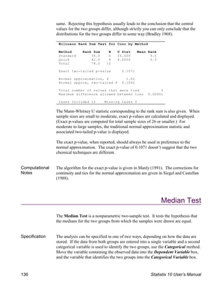 Wilcoxon Rank Sum Test for Conc by Method
Method Rank Sum N U Stat Mean Rank
Standard 36.0 4 26.000 9.0
Quick 42.0 8 6.0000 5.3
Total 78.0 12
Exact two-tailed p-value 0.1071
Normal approximation, Z 1.62
Normal approx, two-tailed P 0.1042
Total number of values that were tied 3
Maximum difference allowed between ties 0.00001
Cases Included 12 Missing Cases 0
same. Rejecting this hypothesis usually leads to the conclusion that the central
values for the two groups differ, although strictly you can only conclude that the
distributions for the two groups differ in some way (Bradley 1968).
The Mann-Whitney U statistic corresponding to the rank sum is also given. When
sample sizes are small to moderate, exact p-values are calculated and displayed.
(Exact p-values are computed for total sample sizes of 26 or smaller.) For
moderate to large samples, the traditional normal approximation statistic and
associated two-tailed p-value is displayed.
The exact p-value, when reported, should always be used in preference to the
normal approximation. The exact p-value of 0.1071 doesn’t suggest that the two
chemical techniques are different.
Computational
Notes
The algorithm for the exact p-value is given in Manly (1991). The corrections for
continuity and ties for the normal approximation are given in Siegel and Castellan
(1988).
Median Test
The Median Test is a nonparametric two-sample test. It tests the hypothesis that
the medians for the two groups from which the samples were drawn are equal.
Specification The analysis can be specified in one of two ways, depending on how the data are
stored. If the data from both groups are entered into a single variable and a second
categorical variable is used to identify the two groups, use the Categorical method.
Move the variable containing the observed data into the Dependent Variable box,
and the variable that identifies the two groups into the Categorical Variable box.
136 Statistix 10 User’s Manual
 