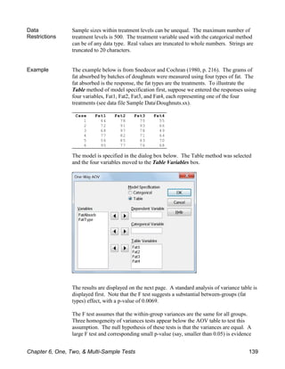 Case Fat1 Fat2 Fat3 Fat4
1 64 78 75 55
2 72 91 93 66
3 68 97 78 49
4 77 82 71 64
5 56 85 63 70
6 95 77 76 68
Data
Restrictions
Sample sizes within treatment levels can be unequal. The maximum number of
treatment levels is 500. The treatment variable used with the categorical method
can be of any data type. Real values are truncated to whole numbers. Strings are
truncated to 20 characters.
Example The example below is from Snedecor and Cochran (1980, p. 216). The grams of
fat absorbed by batches of doughnuts were measured using four types of fat. The
fat absorbed is the response, the fat types are the treatments. To illustrate the
Table method of model specification first, suppose we entered the responses using
four variables, Fat1, Fat2, Fat3, and Fat4, each representing one of the four
treatments (see data file Sample DataDoughnuts.sx).
The model is specified in the dialog box below. The Table method was selected
and the four variables moved to the Table Variables box.
The results are displayed on the next page. A standard analysis of variance table is
displayed first. Note that the F test suggests a substantial between-groups (fat
types) effect, with a p-value of 0.0069.
The F test assumes that the within-group variances are the same for all groups.
Three homogeneity of variances tests appear below the AOV table to test this
assumption. The null hypothesis of these tests is that the variances are equal. A
large F test and corresponding small p-value (say, smaller than 0.05) is evidence
Chapter 6, One, Two, & Multi-Sample Tests 139
 