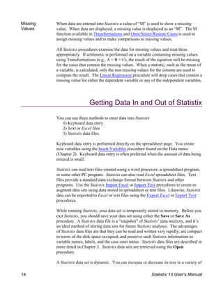 Missing
Values
When data are entered into Statistix a value of “M” is used to show a missing
value. When data are displayed, a missing value is displayed as an “M”. The M
function available in Transformations and Omit/Select/Restore Cases is used to
assign missing values and to make comparisons to missing values.
All Statistix procedures examine the data for missing values and treat them
appropriately. If arithmetic is performed on a variable containing missing values
using Transformations (e.g., A = B + C), the result of the equation will be missing
for the cases that contain the missing values. When a statistic, such as the mean of
a variable, is calculated, only the non-missing values for the column are used to
compute the result. The Linear Regression procedure will drop cases that contain a
missing value for either the dependent variable or any of the independent variables.
Getting Data In and Out of Statistix
You can use three methods to enter data into Statistix
1) Keyboard data entry
2) Text or Excel files
3) Statistix data files.
Keyboard data entry is performed directly on the spreadsheet page. You create
new variables using the Insert Variables procedure found on the Data menu
(Chapter 2). Keyboard data entry is often preferred when the amount of data being
entered is small.
Statistix can read text files created using a word processor, a spreadsheet program,
or some other PC program. Statistix can also read Excel spreadsheet files. Text
files provide a standard data exchange format between Statistix and other
programs. Use the Statistix Import Excel or Import Text procedures to create or
augment data sets using data stored in spreadsheet or text files. Likewise, Statistix
data can be exported to Excel or text files using the Export Excel or Export Text
procedures.
While running Statistix, your data set is temporarily stored in memory. Before you
exit Statistix, you should save your data set using either the Save or Save As
procedure. A Statistix data file is a “snapshot” of Statistix’ data memory, and it’s
an ideal method of storing data sets for future Statistix analyses. The advantages
of Statistix data files are that they can be read and written very rapidly; are compact
in terms of the disk space occupied; and preserve such Statistix information as
variable names, labels, and the case omit status. Statistix data files are described in
more detail in Chapter 3. Statistix data sets are retrieved using the Open
procedure.
A Statistix data set is dynamic. You can increase or decrease its size in a variety of
14 Statistix 10 User’s Manual
 