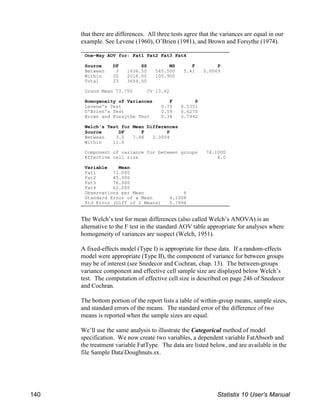 One-Way AOV for: Fat1 Fat2 Fat3 Fat4
Source DF SS MS F P
Between 3 1636.50 545.500 5.41 0.0069
Within 20 2018.00 100.900
Total 23 3654.50
Grand Mean 73.750 CV 13.62
Homogeneity of Variances F P
Levene's Test 0.75 0.5351
O'Brien's Test 0.59 0.6270
Brown and Forsythe Test 0.34 0.7942
Welch's Test for Mean Differences
Source DF F P
Between 3.0 7.48 0.0054
Within 11.0
Component of variance for between groups 74.1000
Effective cell size 6.0
Variable Mean
Fat1 72.000
Fat2 85.000
Fat3 76.000
Fat4 62.000
Observations per Mean 6
Standard Error of a Mean 4.1008
Std Error (Diff of 2 Means) 5.7994
that there are differences. All three tests agree that the variances are equal in our
example. See Levene (1960), O’Brien (1981), and Brown and Forsythe (1974).
The Welch’s test for mean differences (also called Welch’s ANOVA) is an
alternative to the F test in the standard AOV table appropriate for analyses where
homogeneity of variances are suspect (Welch, 1951).
A fixed-effects model (Type I) is appropriate for these data. If a random-effects
model were appropriate (Type II), the component of variance for between groups
may be of interest (see Snedecor and Cochran, chap. 13). The between-groups
variance component and effective cell sample size are displayed below Welch’s
test. The computation of effective cell size is described on page 246 of Snedecor
and Cochran.
The bottom portion of the report lists a table of within-group means, sample sizes,
and standard errors of the means. The standard error of the difference of two
means is reported when the sample sizes are equal.
We’ll use the same analysis to illustrate the Categorical method of model
specification. We now create two variables, a dependent variable FatAbsorb and
the treatment variable FatType. The data are listed below, and are available in the
file Sample DataDoughnuts.sx.
140 Statistix 10 User’s Manual
 