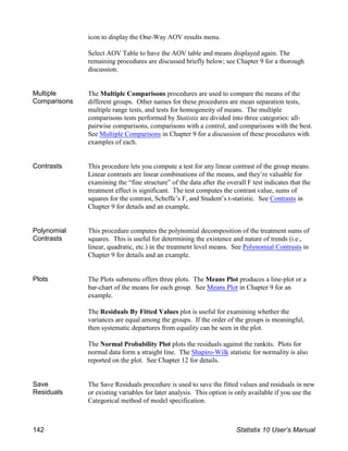 icon to display the One-Way AOV results menu.
Select AOV Table to have the AOV table and means displayed again. The
remaining procedures are discussed briefly below; see Chapter 9 for a thorough
discussion.
Multiple
Comparisons
The Multiple Comparisons procedures are used to compare the means of the
different groups. Other names for these procedures are mean separation tests,
multiple range tests, and tests for homogeneity of means. The multiple
comparisons tests performed by Statistix are divided into three categories: all-
pairwise comparisons, comparisons with a control, and comparisons with the best.
See Multiple Comparisons in Chapter 9 for a discussion of these procedures with
examples of each.
Contrasts This procedure lets you compute a test for any linear contrast of the group means.
Linear contrasts are linear combinations of the means, and they’re valuable for
examining the “fine structure” of the data after the overall F test indicates that the
treatment effect is significant. The test computes the contrast value, sums of
squares for the contrast, Scheffe’s F, and Student’s t-statistic. See Contrasts in
Chapter 9 for details and an example.
Polynomial
Contrasts
This procedure computes the polynomial decomposition of the treatment sums of
squares. This is useful for determining the existence and nature of trends (i.e.,
linear, quadratic, etc.) in the treatment level means. See Polynomial Contrasts in
Chapter 9 for details and an example.
Plots The Plots submenu offers three plots. The Means Plot produces a line-plot or a
bar-chart of the means for each group. See Means Plot in Chapter 9 for an
example.
The Residuals By Fitted Values plot is useful for examining whether the
variances are equal among the groups. If the order of the groups is meaningful,
then systematic departures from equality can be seen in the plot.
The Normal Probability Plot plots the residuals against the rankits. Plots for
normal data form a straight line. The Shapiro-Wilk statistic for normality is also
reported on the plot. See Chapter 12 for details.
Save
Residuals
The Save Residuals procedure is used to save the fitted values and residuals in new
or existing variables for later analysis. This option is only available if you use the
Categorical method of model specification.
142 Statistix 10 User’s Manual
 