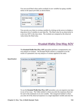 You can saved fitted values and/or residuals in new variables by typing variable
names in the spaces provided, as shown below.
You can also save them in existing variables by clicking on the arrows to display a
drop-down list of variables in your data file. The fitted value for an observation in
a one-way AOV is the class mean. The residuals are computed as the observed
value minus the fitted value.
Kruskal-Wallis One-Way AOV
The Kruskal-Wallis One-Way AOV procedure performs a nonparametric one-
way analysis of variance. The Kruskal-Wallis statistic is computed as are the
results of a parametric one-way analysis of variance applied to the ranks.
Specification
To use the Kruskal-Wallis One-Way AOV procedure, you can organize your data
in one of two ways. The Table method is where you enter the responses observed
for each of the treatments in its own variable. The Categorical method is where
you enter all of the observed responses in a single dependent variable and enter the
Chapter 6, One, Two, & Multi-Sample Tests 143
 