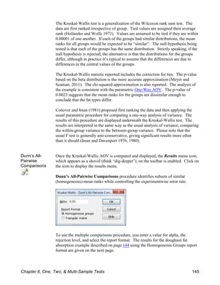The Kruskal-Wallis test is a generalization of the Wilcoxon rank sum test. The
data are first ranked irrespective of group. Tied values are assigned their average
rank (Hollander and Wolfe 1973). Values are assumed to be tied if they are within
0.00001 of one another. If each of the groups had similar distributions, the mean
ranks for all groups would be expected to be “similar”. The null hypothesis being
tested is that each of the groups has the same distribution. Strictly speaking, if the
null hypothesis is rejected, the alternative is that the distributions for the groups
differ, although in practice it’s typical to assume that the differences are due to
differences in the central values of the groups.
The Kruskal-Wallis statistic reported includes the correction for ties. The p-value
based on the beta distribution is the more accurate approximation (Meyer and
Seaman, 2011). The chi-squared approximation is also reported. The analysis of
the example is consistent with the parametric One-Way AOV. The p-value of
0.0023 suggests that the mean ranks for the groups are dissimilar enough to
conclude that the fat types differ.
Conover and Iman (1981) proposed first ranking the data and then applying the
usual parametric procedure for computing a one-way analysis of variance. The
results of this procedure are displayed underneath the Kruskal-Wallis test. The
results are interpreted in the same way as the usual analysis of variance, comparing
the within-group variance to the between-group variance. Please note that the
usual F test is generally anti-conservative, giving significant results more often
than it should (Iman and Davenport 1976, 1980).
Dunn’s All-
Pairwise
Comparisons
Once the Kruskal-Wallis AOV is computed and displayed, the Results menu icon,
which appears as a shovel (think “dig-deeper”), on the toolbar is enabled. Click on
the icon to display the results menu.
Dunn’s All-Pairwise Comparisons procedure identifies subsets of similar
(homogeneous) mean ranks while controlling the experimentwise error rate.
To use the multiple comparisons procedure, you enter a value for alpha, the
rejection level, and select the report format. The results for the doughnut fat
absorption example described on page 144 using the Homogeneous Groups report
format are given on the next page.
Chapter 6, One, Two, & Multi-Sample Tests 145
 