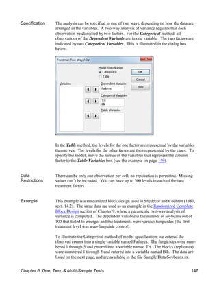 Specification The analysis can be specified in one of two ways, depending on how the data are
arranged in the variables. A two-way analysis of variance requires that each
observation be classified by two factors. For the Categorical method, all
observations of the Dependent Variable are in one variable. The two factors are
indicated by two Categorical Variables. This is illustrated in the dialog box
below.
In the Table method, the levels for the one factor are represented by the variables
themselves. The levels for the other factor are then represented by the cases. To
specify the model, move the names of the variables that represent the column
factor to the Table Variables box (see the example on page 149).
Data
Restrictions
There can be only one observation per cell; no replication is permitted. Missing
values can’t be included. You can have up to 500 levels in each of the two
treatment factors.
Example This example is a randomized block design used in Snedecor and Cochran (1980,
sect. 14.2). The same data are used as an example in the Randomized Complete
Block Design section of Chapter 9, where a parametric two-way analysis of
variance is computed. The dependent variable is the number of soybeans out of
100 that failed to emerge, and the treatments were various fungicides (the first
treatment level was a no-fungicide control).
To illustrate the Categorical method of model specification, we entered the
observed counts into a single variable named Failures. The fungicides were num-
bered 1 through 5 and entered into a variable named Trt. The blocks (replicates)
were numbered 1 through 5 and entered into a variable named Blk. The data are
listed on the next page, and are available in the file Sample DataSoybeans.sx.
Chapter 6, One, Two, & Multi-Sample Tests 147
 