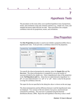 C H A P T E R
7
Hypothesis Tests
The procedures in this menu allow you to perform hypothesis tests of proportions,
means, and correlations using only summary statistics (e.g., sample size, mean, and
standard deviation) rather than the raw data. These procedures also compute
confidence intervals for proportions, means, and correlations.
One Proportion
The One Proportion procedure is used to test whether a proportion differs from a
hypothesized value. It also provides a confidence interval for the proportion.
You specify the observed proportion by entering values for Sample Size and No.
Successes. The observed proportion is computed for you as the number of
successes divided by the sample size. Enter a hypothesized value of the proportion
in the Null Hypothesis (p0) box. Select the two-sided alternative hypothesis “p
p0”, or a one-sided alternative “p < p0” or “p > p0”. Enter a value for the percent
coverage for confidence intervals.
The report for the test specified in the dialog box above is shown on the next page.
The observed proportion and the difference between it and the hypothesized value
are displayed. Two versions of the test statistic Z are given: uncorrected and
corrected for continuity. The exact test is computed using the binomial
distribution (Rosner, 2000). Reject the null hypothesis when the p-value is small
150 Statistix 10 User’s Manual
 