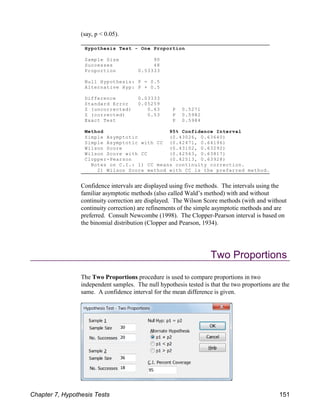 Hypothesis Test - One Proportion
Sample Size 90
Successes 48
Proportion 0.53333
Null Hypothesis: P = 0.5
Alternative Hyp: P 0.5
Difference 0.03333
Standard Error 0.05259
Z (uncorrected) 0.63 P 0.5271
Z (corrected) 0.53 P 0.5982
Exact Test P 0.5984
Method 95% Confidence Interval
Simple Asymptotic (0.43026, 0.63640)
Simple Asymptotic with CC (0.42471, 0.64196)
Wilson Score (0.43102, 0.63292)
Wilson Score with CC (0.42563, 0.63817)
Clopper-Pearson (0.42513, 0.63928)
Notes on C.I.: 1) CC means continuity correction.
2) Wilson Score method with CC is the preferred method.
(say, p < 0.05).
Confidence intervals are displayed using five methods. The intervals using the
familiar asymptotic methods (also called Wald’s method) with and without
continuity correction are displayed. The Wilson Score methods (with and without
continuity correction) are refinements of the simple asymptotic methods and are
preferred. Consult Newcombe (1998). The Clopper-Pearson interval is based on
the binomial distribution (Clopper and Pearson, 1934).
Two Proportions
The Two Proportions procedure is used to compare proportions in two
independent samples. The null hypothesis tested is that the two proportions are the
same. A confidence interval for the mean difference is given.
Chapter 7, Hypothesis Tests 151
 