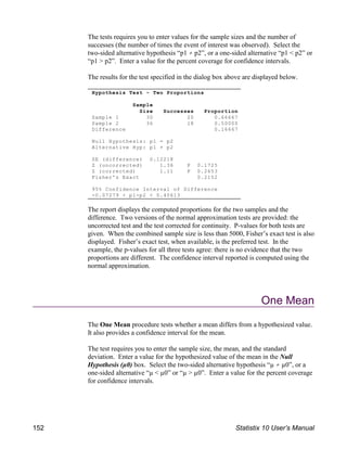 Hypothesis Test - Two Proportions
Sample
Size Successes Proportion
Sample 1 30 20 0.66667
Sample 2 36 18 0.50000
Difference 0.16667
Null Hypothesis: p1 = p2
Alternative Hyp: p1 p2
SE (difference) 0.12218
Z (uncorrected) 1.36 P 0.1725
Z (corrected) 1.11 P 0.2653
Fisher's Exact 0.2152
95% Confidence Interval of Difference
-0.07279 < p1-p2 < 0.40613
The tests requires you to enter values for the sample sizes and the number of
successes (the number of times the event of interest was observed). Select the
two-sided alternative hypothesis “p1 p2”, or a one-sided alternative “p1 < p2” or
“p1 > p2”. Enter a value for the percent coverage for confidence intervals.
The results for the test specified in the dialog box above are displayed below.
The report displays the computed proportions for the two samples and the
difference. Two versions of the normal approximation tests are provided: the
uncorrected test and the test corrected for continuity. P-values for both tests are
given. When the combined sample size is less than 5000, Fisher’s exact test is also
displayed. Fisher’s exact test, when available, is the preferred test. In the
example, the p-values for all three tests agree: there is no evidence that the two
proportions are different. The confidence interval reported is computed using the
normal approximation.
One Mean
The One Mean procedure tests whether a mean differs from a hypothesized value.
It also provides a confidence interval for the mean.
The test requires you to enter the sample size, the mean, and the standard
deviation. Enter a value for the hypothesized value of the mean in the Null
Hypothesis (µ0) box. Select the two-sided alternative hypothesis “µ µ0”, or a
one-sided alternative “µ < µ0” or “µ > µ0”. Enter a value for the percent coverage
for confidence intervals.
152 Statistix 10 User’s Manual
 