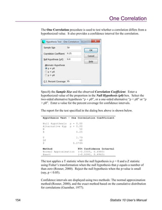 Hypothesis Test - One Correlation Coefficient
Null Hypothesis ρ = 0.00
Alternative Hyp ρ 0.00
N 50
R 0.25
T 1.79
DF 48
P 0.0799
Method 95% Confidence Interval
Normal Approximation (-0.0305, 0.4940)
Exact (-0.0282, 0.4962)
One Correlation
The One Correlation procedure is used to test whether a correlation differs from a
hypothesized value. It also provides a confidence interval for the correlation.
Specify the Sample Size and the observed Correlation Coefficient. Enter a
hypothesized value of the proportion in the Null Hypothesis (ρ0) box. Select the
two-sided alternative hypothesis “ρ ρ0”, or a one-sided alternative “ρ < ρ0” or “ρ
> ρ0”. Enter a value for the percent coverage for confidence intervals.
The report for the test specified in the dialog box above is shown below.
The test applies a T statistic when the null hypothesis is ρ = 0 and a Z statistic
using Fisher’s transformation when the null hypothesis that ρ equals a number of
than zero (Rosner, 2000). Reject the null hypothesis when the p-value is small
(say, p < 0.05).
Confidence intervals are displayed using two methods: The normal approximation
method (Rosner, 2000), and the exact method based on the cumulative distribution
for correlations (Guenther, 1977).
154 Statistix 10 User’s Manual
 