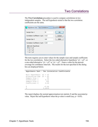 Hypothesis Test - Two Correlation Coefficients
Null Hypothesis ρ1 = ρ2
Alternative Hyp ρ1 ρ2
Sample Size 1 50
Coefficient 1 0.12
Sample Size 2 100
Coefficient 2 0.20
Z -0.46
P 0.6439
Two Correlations
The Two Correlations procedure is used to compare correlations in two
independent samples. The null hypothesis tested is that the two correlation
coefficients are the same.
The tests requires you to enter values for the sample sizes and sample coefficients
for the two correlations. Select the two-sided alternative hypothesis “ρ1 ρ2”, or
a one-sided alternative “ρ1 < ρ2” or “ρ1 > ρ2”. Enter a value for the percent
coverage for confidence intervals. The results for the test specified in the dialog
box are displayed below.
The report displays the normal approximation test statistic Z and the associated p-
value. Reject the null hypothesis when the p-value is small (say, p < 0.05).
Chapter 7, Hypothesis Tests 155
 