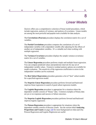 C H A P T E R
8
Linear Models
Statistix offers you a comprehensive selection of linear model procedures, which
include regression, analysis of variance, and analysis of covariance. Linear models
are among the most powerful and popular tools available for data analysis.
The Correlations (Pearson) procedure displays the correlation matrix for a set of
variables.
The Partial Correlations procedure computes the correlations of a set of
independent variables with a dependent variable after adjusting for the effects of
another set of independent variables. It’s a valuable tool when working with
multiple regression.
The Variance-Covariance procedure displays the sample variance-covariance
matrix for a set of variables.
The Linear Regression procedure performs simple and multiple linear regression.
You can compute predicted values and prediction intervals for any set of
independent variable values. Extensive residual analysis options are available for
model evaluation. The sensitivity of the regression coefficients to errors in the
independent variables can be examined.
The Best Subset Regressions procedure generates a list of “best” subset models
for a specified regression model.
The Stepwise Linear Regression procedure performs forward and backward
stepwise linear regression in search of good subset regression models.
The Logistic Regression procedure is appropriate for a situation where the
dependent variable consists of “binary” data. Common examples of binary data
are yes or no responses and success or failure outcomes.
The Stepwise Logistic Regression procedure performs forward and backward
stepwise logistic regression.
The Poisson Regression procedure is appropriate for situations where the
dependent variable consists of discrete counts. See the section titled Analyzing
Proportions and Counts on page 199 for more background on when and why
Poisson Regression and Logistic Regression are useful.
156 Statistix 10 User’s Manual
 