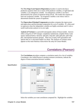 The Two Stage Least Squares Regression procedure is used to develop a
prediction equation when one or more of the predictor variables, or right hand side
variables, is an endogenous variable. An endogenous variable is one that’s
determined by the system of equations being solved. The model also requires at
least one exogenous variable. An exogenous variable is one whose value is
determined outside the system of equations.
The Eigenvalues-Principal Components procedure computes the eigenvectors
and eigenvalues and the principal components for a set of variables. It’s often used
in regression when the independent variables are highly correlated, and it’s also a
useful multivariate analysis in its own right.
Analysis of Variance is a powerful and popular subset of linear models. Statistix
offers a long list of AOV designs: completely randomized, complete block, Latin
square, balanced lattice, factorial, split-plot, strip-plot, split-split-plot, split-strip-
plot, and repeated measures designs. There are so many AOV procedures and
options that we’ve devoted Chapter 9 to them. The Analysis of Variance menu
appears on the main Statistics menu below the entry for Linear Models.
Correlations (Pearson)
The Correlations procedure computes a correlation matrix for a list of variables.
Correlations, also called Pearson or product-moment correlations, indicate the
degree of linear association between variables.
Specification
Select the variables you want correlations computed for. Highlight the variables
Chapter 8, Linear Models 157
 