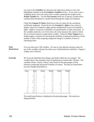 Case Heat Chem1 Chem2 Chem3 Chem4
1 78.5 7 26 6 60
2 74.3 1 29 15 52
3 104.3 11 56 8 20
4 87.6 11 31 8 47
5 95.9 7 52 6 33
6 109.2 11 55 9 22
7 102.7 3 71 17 6
8 72.5 1 31 22 44
9 93.1 2 54 18 22
10 115.9 21 47 4 26
11 83.8 1 40 23 34
12 113.3 11 66 9 12
13 109.4 10 68 8 12
you want in the Variables list, then press the right-arrow button to move the
highlighted variables to the Correlations Variables list box. If you want to use a
weighting factor, move the name of the variable containing the weights to the
Weight Variable box. Use the Fit Constant check box to specify a model with a
constant fitted (checked) or a model forced through the origin (not checked).
Check the Compute P-Values check box to have p-values for the correlation
coefficients displayed. Check the box for Cronbach’s Alpha to have Statistix
display values for Cronbach’s alpha and the standardized version of Cronbach’s
alpha. Alpha is a measure of reliability of a psychometric or other instrument. If
the variables represent a set of test items, the value measures the extent to which
the set of items measure a single latent variable. Check the Fleiss' Kappa box to
display kappa, a measure for assessing the reliability of agreement between a fixed
number of raters when assigning categorical ratings to a number of items or
classifying items.
Data
Restrictions
You can select up to 100 variables. If a case in your data has missing values for
any of the variables selected, the entire case is deleted (listwise deletion). Negative
weights aren’t allowed.
Example We’ll use the Hald data from Draper and Smith (1966) for our example. The
variable Heat is the cumulative heat of hardening for cement after 180 days. The
variables Chem1, Chem2, Chem3, and Chem4 are the percentages of four
chemical compounds measured in batches of cement. The data are listed below
(see also Sample DataHald.sx).
The model specification is displayed on the preceding page. The results are
displayed below.
158 Statistix 10 User’s Manual
 