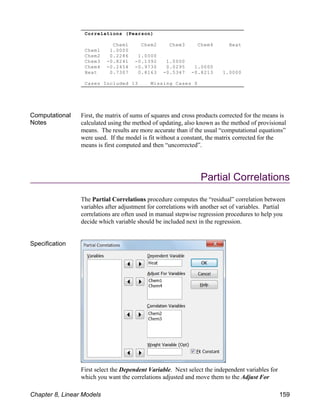 Correlations (Pearson)
Chem1 Chem2 Chem3 Chem4 Heat
Chem1 1.0000
Chem2 0.2286 1.0000
Chem3 -0.8241 -0.1392 1.0000
Chem4 -0.2454 -0.9730 0.0295 1.0000
Heat 0.7307 0.8163 -0.5347 -0.8213 1.0000
Cases Included 13 Missing Cases 0
Computational
Notes
First, the matrix of sums of squares and cross products corrected for the means is
calculated using the method of updating, also known as the method of provisional
means. The results are more accurate than if the usual “computational equations”
were used. If the model is fit without a constant, the matrix corrected for the
means is first computed and then “uncorrected”.
Partial Correlations
The Partial Correlations procedure computes the “residual” correlation between
variables after adjustment for correlations with another set of variables. Partial
correlations are often used in manual stepwise regression procedures to help you
decide which variable should be included next in the regression.
Specification
First select the Dependent Variable. Next select the independent variables for
which you want the correlations adjusted and move them to the Adjust For
Chapter 8, Linear Models 159
 