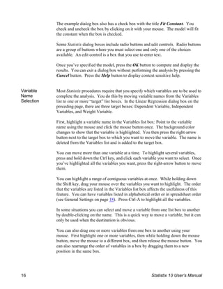 The example dialog box also has a check box with the title Fit Constant. You
check and uncheck the box by clicking on it with your mouse. The model will fit
the constant when the box is checked.
Some Statistix dialog boxes include radio buttons and edit controls. Radio buttons
are a group of buttons where you must select one and only one of the choices
available. An edit control is a box that you use to enter text.
Once you’ve specified the model, press the OK button to compute and display the
results. You can exit a dialog box without performing the analysis by pressing the
Cancel button. Press the Help button to display context sensitive help.
Variable
Name
Selection
Most Statistix procedures require that you specify which variables are to be used to
complete the analysis. You do this by moving variable names from the Variables
list to one or more “target” list boxes. In the Linear Regression dialog box on the
preceding page, there are three target boxes: Dependent Variable, Independent
Variables, and Weight Variable.
First, highlight a variable name in the Variables list box: Point to the variable
name using the mouse and click the mouse button once. The background color
changes to show that the variable is highlighted. You then press the right-arrow
button next to the target box to which you want to move the variable. The name is
deleted from the Variables list and is added to the target box.
You can move more than one variable at a time. To highlight several variables,
press and hold down the Ctrl key, and click each variable you want to select. Once
you’ve highlighted all the variables you want, press the right-arrow button to move
them.
You can highlight a range of contiguous variables at once. While holding down
the Shift key, drag your mouse over the variables you want to highlight. The order
that the variables are listed in the Variables list box affects the usefulness of this
feature. You can have variables listed in alphabetical order or in spreadsheet order
(see General Settings on page 18). Press Ctrl-A to highlight all the variables.
In some situations you can select and move a variable from one list box to another
by double-clicking on the name. This is a quick way to move a variable, but it can
only be used when the destination is obvious.
You can also drag one or more variables from one box to another using your
mouse. First highlight one or more variables, then while holding down the mouse
button, move the mouse to a different box, and then release the mouse button. You
can also rearrange the order of variables in a box by dragging them to a new
position in the same box.
16 Statistix 10 User’s Manual
 