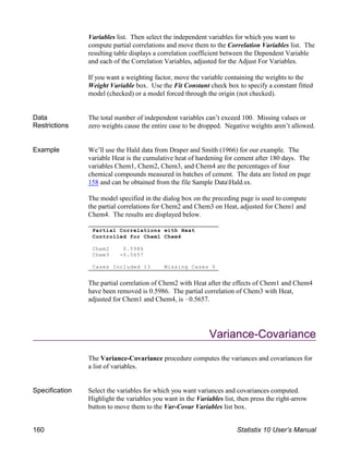 Partial Correlations with Heat
Controlled for Chem1 Chem4
Chem2 0.5986
Chem3 -0.5657
Cases Included 13 Missing Cases 0
Variables list. Then select the independent variables for which you want to
compute partial correlations and move them to the Correlation Variables list. The
resulting table displays a correlation coefficient between the Dependent Variable
and each of the Correlation Variables, adjusted for the Adjust For Variables.
If you want a weighting factor, move the variable containing the weights to the
Weight Variable box. Use the Fit Constant check box to specify a constant fitted
model (checked) or a model forced through the origin (not checked).
Data
Restrictions
The total number of independent variables can’t exceed 100. Missing values or
zero weights cause the entire case to be dropped. Negative weights aren’t allowed.
Example We’ll use the Hald data from Draper and Smith (1966) for our example. The
variable Heat is the cumulative heat of hardening for cement after 180 days. The
variables Chem1, Chem2, Chem3, and Chem4 are the percentages of four
chemical compounds measured in batches of cement. The data are listed on page
158 and can be obtained from the file Sample DataHald.sx.
The model specified in the dialog box on the preceding page is used to compute
the partial correlations for Chem2 and Chem3 on Heat, adjusted for Chem1 and
Chem4. The results are displayed below.
The partial correlation of Chem2 with Heat after the effects of Chem1 and Chem4
have been removed is 0.5986. The partial correlation of Chem3 with Heat,
adjusted for Chem1 and Chem4, is !0.5657.
Variance-Covariance
The Variance-Covariance procedure computes the variances and covariances for
a list of variables.
Specification Select the variables for which you want variances and covariances computed.
Highlight the variables you want in the Variables list, then press the right-arrow
button to move them to the Var-Covar Variables list box.
160 Statistix 10 User’s Manual
 