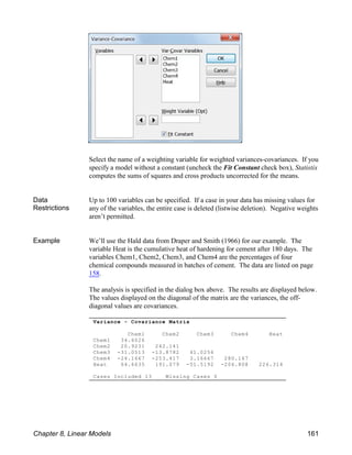 Variance - Covariance Matrix
Chem1 Chem2 Chem3 Chem4 Heat
Chem1 34.6026
Chem2 20.9231 242.141
Chem3 -31.0513 -13.8782 41.0256
Chem4 -24.1667 -253.417 3.16667 280.167
Heat 64.6635 191.079 -51.5192 -206.808 226.314
Cases Included 13 Missing Cases 0
Select the name of a weighting variable for weighted variances-covariances. If you
specify a model without a constant (uncheck the Fit Constant check box), Statistix
computes the sums of squares and cross products uncorrected for the means.
Data
Restrictions
Up to 100 variables can be specified. If a case in your data has missing values for
any of the variables, the entire case is deleted (listwise deletion). Negative weights
aren’t permitted.
Example We’ll use the Hald data from Draper and Smith (1966) for our example. The
variable Heat is the cumulative heat of hardening for cement after 180 days. The
variables Chem1, Chem2, Chem3, and Chem4 are the percentages of four
chemical compounds measured in batches of cement. The data are listed on page
158.
The analysis is specified in the dialog box above. The results are displayed below.
The values displayed on the diagonal of the matrix are the variances, the off-
diagonal values are covariances.
Chapter 8, Linear Models 161
 