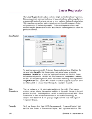 Linear Regression
The Linear Regression procedure performs simple and multiple linear regression.
Linear regression is a popular technique for examining linear relationships between
a response (dependent) variable and one or more predictor (independent) variables.
This procedure can perform both weighted and unweighted least squares fitting,
and you can specify no-intercept models. Extensive analysis of variance and
residual analysis options are available. You can also compute predicted values and
prediction intervals.
Specification
To specify a regression model, first select the dependent variable. Highlight the
variable in the Variables list, then press the right-arrow button next to the
Dependent Variable box to move the highlighted variable into that box. Select
one or more independent variables and move them to the Independent Variables
list box. For weighted regression, move the variable containing the weights to the
Weight Variable box. Use the Fit Constant check box to specify a constant fitted
model (checked) or a model forced through the origin (not checked).
Data
Restrictions
You can include up to 100 independent variables in the model. If any values
within a case are missing for any of the variables in the model, the case is dropped
(listwise deletion). If an independent variable is too highly correlated with a linear
combination of other independent variables in the model (collinearity), it’s
dropped from the model. If you specify a weight variable, cases with negative
weights are deleted.
Example We’ll use the data from Hald (1952) for our example. Draper and Smith (1966)
used the same data set to illustrate selecting the “best” regression equation. The
162 Statistix 10 User’s Manual
 