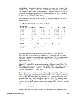 Least Squares Linear Regression of Heat
Predictor
Variables Coefficient Std Error T P VIF
Constant 62.4054 70.0710 0.89 0.3991 0.0
Chem1 1.55110 0.74477 2.08 0.0708 38.5
Chem2 0.51017 0.72379 0.70 0.5009 254.4
Chem3 0.10191 0.75471 0.14 0.8959 46.9
Chem4 -0.14406 0.70905 -0.20 0.8441 282.5
R² 0.9824 Mean Square Error (MSE) 5.98295
Adjusted R² 0.9736 Standard Deviation 2.44601
AICc 42.944
PRESS 110.35
Source DF SS MS F P
Regression 4 2667.90 666.975 111.48 0.0000
Residual 8 47.86 5.98295
Total 12 2715.76
Cases Included 13 Missing Cases 0
variable Heat is the cumulative heat of hardening for cement after 180 days. The
variables Chem1, Chem2, Chem3, and Chem4 are the percentages of four chem-
ical compounds measured in batches of cement. The goal is to relate the heat of
hardening to the chemical composition. The data are listed on page 158 and are
available in the file Sample DataHald.sx.
The full model is specified in the dialog box on the preceding page. The results
are listed below.
The regression coefficient table gives the regression coefficients (slopes)
associated with the independent variables and their standard errors, t-statistics,
associated p-values, and variance inflation factors (VIF). You use p-values to test
whether the slopes are significantly different from zero if all other variables are
already in the model.
Large VIF’s in a multiple regression indicate that collinearity is a problem. The
VIF represents the increase in variance of a coefficient due to correlation between
the independent variables. Values of 7.0 or 10.0 have been suggested for the
cutoff of what constitutes a “high” value.
Statistix provides several other summary statistics (see Miscellaneous Regression
Topics on page 176) and an analysis of variance table for the regression, including
the F test and associated p-value for the significance of the overall model. In our
example, the overall F is 111.48, with a p-value of 0.0000. This indicates that at
least some of the independent variables are important in explaining the observed
variation in Heat. From the coefficient column, the regression equation is found to
be:
Heat = 62.4 + 1.55×CHEM1 + 0.510×CHEM2 + 0.102×CHEM3 !
0.144×CHEM4
However, the t tests suggest that some of the coefficients aren’t significantly dif-
Chapter 8, Linear Models 163
 