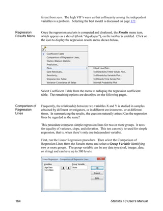 ferent from zero. The high VIF’s warn us that collinearity among the independent
variables is a problem. Selecting the best model is discussed on page 177.
Regression
Results Menu
Once the regression analysis is computed and displayed, the Results menu icon,
which appears as a shovel (think “dig-deeper”), on the toolbar is enabled. Click on
the icon to display the regression results menu shown below.
Select Coefficient Table from the menu to redisplay the regression coefficient
table. The remaining options are described on the following pages.
Comparison of
Regression
Lines
Frequently, the relationship between two variables X and Y is studied in samples
obtained by different investigators, or in different environments, or at different
times. In summarizing the results, the question naturally arises: Can the regression
lines be regarded as the same?
This procedure compares simple regression lines for two or more groups. It tests
for equality of variance, slope, and elevation. This test can only be used for simple
regression, that is, when there’s only one independent variable.
First, run the Linear Regression procedure. Then select the Comparison of
Regression Lines from the Results menu and select a Group Variable identifying
two or more groups. The group variable can be any data type (real, integer, date,
or string) and can have up to 500 levels.
164 Statistix 10 User’s Manual
 