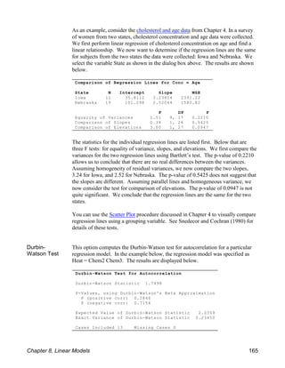 Durbin-Watson Test for Autocorrelation
Durbin-Watson Statistic 1.7498
P-Values, using Durbin-Watson's Beta Approximation
P (positive corr) 0.2846
P (negative corr) 0.7154
Expected Value of Durbin-Watson Statistic 2.0359
Exact Variance of Durbin-Watson Statistic 0.23450
Cases Included 13 Missing Cases 0
Comparison of Regression Lines for Conc = Age
State N Intercept Slope MSE
Iowa 11 35.8112 3.23814 2391.22
Nebraska 19 101.298 2.52044 1580.82
F DF P
Equality of Variances 1.51 9, 17 0.2210
Comparison of Slopes 0.38 1, 26 0.5425
Comparison of Elevations 3.00 1, 27 0.0947
As an example, consider the cholesterol and age data from Chapter 4. In a survey
of women from two states, cholesterol concentration and age data were collected.
We first perform linear regression of cholesterol concentration on age and find a
linear relationship. We now want to determine if the regression lines are the same
for subjects from the two states the data were collected: Iowa and Nebraska. We
select the variable State as shown in the dialog box above. The results are shown
below.
The statistics for the individual regression lines are listed first. Below that are
three F tests: for equality of variance, slopes, and elevations. We first compare the
variances for the two regression lines using Bartlett’s test. The p-value of 0.2210
allows us to conclude that there are no real differences between the variances.
Assuming homogeneity of residual variances, we now compare the two slopes,
3.24 for Iowa, and 2.52 for Nebraska. The p-value of 0.5425 does not suggest that
the slopes are different. Assuming parallel lines and homogeneous variance, we
now consider the test for comparison of elevations. The p-value of 0.0947 is not
quite significant. We conclude that the regression lines are the same for the two
states.
You can use the Scatter Plot procedure discussed in Chapter 4 to visually compare
regression lines using a grouping variable. See Snedecor and Cochran (1980) for
details of these tests.
Durbin-
Watson Test
This option computes the Durbin-Watson test for autocorrelation for a particular
regression model. In the example below, the regression model was specified as
Heat = Chem2 Chem3. The results are displayed below.
Chapter 8, Linear Models 165
 