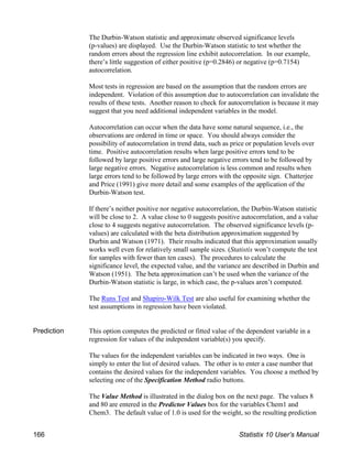 The Durbin-Watson statistic and approximate observed significance levels
(p-values) are displayed. Use the Durbin-Watson statistic to test whether the
random errors about the regression line exhibit autocorrelation. In our example,
there’s little suggestion of either positive (p=0.2846) or negative (p=0.7154)
autocorrelation.
Most tests in regression are based on the assumption that the random errors are
independent. Violation of this assumption due to autocorrelation can invalidate the
results of these tests. Another reason to check for autocorrelation is because it may
suggest that you need additional independent variables in the model.
Autocorrelation can occur when the data have some natural sequence, i.e., the
observations are ordered in time or space. You should always consider the
possibility of autocorrelation in trend data, such as price or population levels over
time. Positive autocorrelation results when large positive errors tend to be
followed by large positive errors and large negative errors tend to be followed by
large negative errors. Negative autocorrelation is less common and results when
large errors tend to be followed by large errors with the opposite sign. Chatterjee
and Price (1991) give more detail and some examples of the application of the
Durbin-Watson test.
If there’s neither positive nor negative autocorrelation, the Durbin-Watson statistic
will be close to 2. A value close to 0 suggests positive autocorrelation, and a value
close to 4 suggests negative autocorrelation. The observed significance levels (p-
values) are calculated with the beta distribution approximation suggested by
Durbin and Watson (1971). Their results indicated that this approximation usually
works well even for relatively small sample sizes. (Statistix won’t compute the test
for samples with fewer than ten cases). The procedures to calculate the
significance level, the expected value, and the variance are described in Durbin and
Watson (1951). The beta approximation can’t be used when the variance of the
Durbin-Watson statistic is large, in which case, the p-values aren’t computed.
The Runs Test and Shapiro-Wilk Test are also useful for examining whether the
test assumptions in regression have been violated.
Prediction This option computes the predicted or fitted value of the dependent variable in a
regression for values of the independent variable(s) you specify.
The values for the independent variables can be indicated in two ways. One is
simply to enter the list of desired values. The other is to enter a case number that
contains the desired values for the independent variables. You choose a method by
selecting one of the Specification Method radio buttons.
The Value Method is illustrated in the dialog box on the next page. The values 8
and 80 are entered in the Predictor Values box for the variables Chem1 and
Chem3. The default value of 1.0 is used for the weight, so the resulting prediction
166 Statistix 10 User’s Manual
 