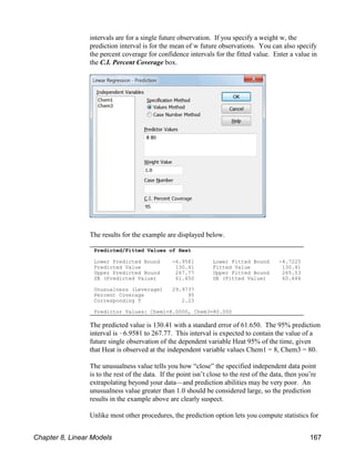 Predicted/Fitted Values of Heat
Lower Predicted Bound -6.9581 Lower Fitted Bound -4.7225
Predicted Value 130.41 Fitted Value 130.41
Upper Predicted Bound 267.77 Upper Fitted Bound 265.53
SE (Predicted Value) 61.650 SE (Fitted Value) 60.646
Unusualness (Leverage) 29.9737
Percent Coverage 95
Corresponding T 2.23
Predictor Values: Chem1=8.0000, Chem3=80.000
intervals are for a single future observation. If you specify a weight w, the
prediction interval is for the mean of w future observations. You can also specify
the percent coverage for confidence intervals for the fitted value. Enter a value in
the C.I. Percent Coverage box.
The results for the example are displayed below.
The predicted value is 130.41 with a standard error of 61.650. The 95% prediction
interval is !6.9581 to 267.77. This interval is expected to contain the value of a
future single observation of the dependent variable Heat 95% of the time, given
that Heat is observed at the independent variable values Chem1 = 8, Chem3 = 80.
The unusualness value tells you how “close” the specified independent data point
is to the rest of the data. If the point isn’t close to the rest of the data, then you’re
extrapolating beyond your data—and prediction abilities may be very poor. An
unusualness value greater than 1.0 should be considered large, so the prediction
results in the example above are clearly suspect.
Unlike most other procedures, the prediction option lets you compute statistics for
Chapter 8, Linear Models 167
 