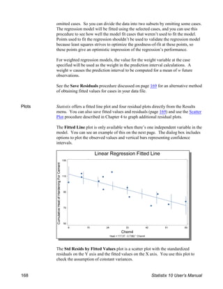 omitted cases. So you can divide the data into two subsets by omitting some cases.
The regression model will be fitted using the selected cases, and you can use this
procedure to see how well the model fit cases that weren’t used to fit the model.
Points used to fit the regression shouldn’t be used to validate the regression model
because least squares strives to optimize the goodness-of-fit at these points, so
these points give an optimistic impression of the regression’s performance.
For weighted regression models, the value for the weight variable at the case
specified will be used as the weight in the prediction interval calculations. A
weight w causes the prediction interval to be computed for a mean of w future
observations.
See the Save Residuals procedure discussed on page 169 for an alternative method
of obtaining fitted values for cases in your data file.
Plots Statistix offers a fitted line plot and four residual plots directly from the Results
menu. You can also save fitted values and residuals (page 169) and use the Scatter
Plot procedure described in Chapter 4 to graph additional residual plots.
The Fitted Line plot is only available when there’s one independent variable in the
model. You can see an example of this on the next page. The dialog box includes
options to plot the observed values and vertical bars representing confidence
intervals.
The Std Resids by Fitted Values plot is a scatter plot with the standardized
residuals on the Y axis and the fitted values on the X axis. You use this plot to
check the assumption of constant variances.
168 Statistix 10 User’s Manual
 