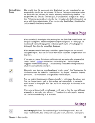 Saving Dialog
Boxes
The variable lists, file names, and other details that you enter on a dialog box are
automatically saved when you press the OK button. When you select a procedure
for the second time, the data you entered previously automatically reappear. You
can press OK and rerun the same analysis, or you can make changes to the dialog
box. When you save a data set using the Save procedure, the dialog box details are
saved with the spreadsheet data. When you open the data file later, the dialog box
options specified earlier are available.
Results Page
When you specify an analysis using a dialog box and then click the OK button, the
analysis is computed. The resulting report or plot is displayed in a new page. In
this manual, we refer to a page that contains a report or plot a “results page” to
distinguish them from the spreadsheet data page.
When a report can’t fit in the page, scroll bars appear that you can use to scroll
through the report. You can also scroll the window’s contents using the arrow and
page keys.
If you want to change the settings used to generate a report or plot, you can click
on the “options” toolbar icon that looks like a dialog box. The dialog box
reappears with the same settings. You can change some of the settings and click
OK to recompute the report or plot.
The results page for some procedures have a “results menu”. You’ll notice that the
results menu icon that looks like a shovel (think “dig deeper”) is enabled for those
procedures. The results menu lists options for further analysis.
You can modify the appearance of a report or plot by clicking on the settings icon.
You can change features such as fonts, colors, and plot symbols. In particular,
you’ll be able to change plot titles for a plot in the active page, as discussed in the
next section.
When you’ve finished with a results page, you’ll want to close the page (although
you can leave it open for later reference). You close the results page by pressing
the close button marked by an X in the tab.
Settings
The Settings procedures are used to configure Statistix to your taste. You can
select variable order, date format, font sizes, plot colors, and more. Once you’ve
Chapter 1, Introduction 17
 