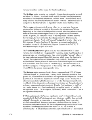 variable to see how well the model fits the observed values.
The Residual option saves the raw residuals. You use these to examine how well
the model fits the data. Systematic trends indicate that data transformations may
be needed or that important independent variables weren’t included in the model.
Large residuals may indicate observations that are “outliers”. The raw residual is
computed as the observed value of dependent variable minus the fitted value.
The Leverage option saves the leverage values in a new variable. Leverage
measures how influential a point is in determining the regression coefficients.
Depending on the values of the independent variables, some data points are much
more influential in determining the values of the regression coefficients than
others. In general, the further the values of the independent variables are from
their averages, the more influential these data points are in determining the
regression coefficients. Points with “unusual” independent variable values have
high leverage. If you’re familiar with the matrix representation of multiple
regression, leverage is calculated as the diagonal elements of the X(X X) X
T !1
matrix (assuming no weights were used).
The Standardized Residual option saves the standardized residuals in a new
variable. Raw residuals are very popular for examining model fit, although they do
possess at least one potential problem. Data points located at “unusual” values of
the independent variables will have high leverage, which means that they tend to
“attract” the regression line and seldom have large residuals. Standardized
residuals adjust for this problem to some extent by standardizing each raw residual
with its standard error (also known as “studentizing”). The standard error of a
residual is computed as the square root of the quantity MSE((1 ! LEVERAGE),
where MSE is the residual mean square for error.
The Distance option computes Cook’s distance measure (Cook 1977, Weisberg
1985) and saves it in a new variable. It’s very useful for finding influential data
points, and it considers the effects of both the dependent and independent variables
(LEVERAGE considers the independent variables only). Cook’s distance for an
observation can be thought of as a measure of how far the regression coefficients
would shift if that data point was eliminated from the data set. Remember that it’s
a distance measure and not a test statistic. Usually, Cook’s distance by itself isn’t
very useful because it’s a function of sample size and the number of variables in
the regression model. The next option, P (Distance), which “standardizes” Cook’s
D, is generally more useful.
P (Distance) calculates the “pseudo-significance level” of the confidence bound
associated with the Cook’s distance and saves it in a new variable. You can think
of Cook’s distance for an observation as a measure of how far the regression
coefficients would shift if that data point were eliminated from the data set. It
seems reasonable to standardize this distance by examining what level confidence
bound the shifted regression coefficients would fall on. For example, if
eliminating the I-th data point causes the new coefficients to shift to a position that
170 Statistix 10 User’s Manual
 