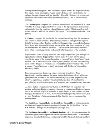 corresponds to the edge of a 90% confidence region around the original estimates,
this may be cause for concern. Again, Cook’s distance isn’t a test statistic but
rather a distance measure, and you shouldn’t think of P (Distance) as an observed
significance level (hence the term “pseudo-significance”) but as a standardized
distance.
The Outlier option computes the t-statistic for the outlier test and saves it in a new
variable. You may suspect an observed value of the dependent data that deviates
substantially from the predicted value of being an outlier. This is usually tested
with a t-statistic, which is the result of this option. The computations follow Cook
(1977).
P (Outlier) computes the p-value for the t-statistics resulting from the outlier test
and saves it in a new variable. The computed p-value is appropriate for a priori
tests for a single outlier. In other words, it’s the appropriate observed significance
level if you were interested in testing one particular case that’s suspected of being
an outlier before the data was observed. This is a rather unusual circumstance;
more often, you notice potential outliers only after inspection of the residuals.
If you suspect a case of being an outlier after inspecting the data, you must give it
special consideration. Suppose there were n cases. You now need to decide
whether the value of the observed t-statistic is “unusual” given that it’s the “most
unusual” out of n repeated t tests. If the a priori p-values are used, then too many
cases will be detected as “outliers”, so you need to somehow “inflate” the a priori
p-values. This inflation can be easily performed with Bonferroni’s inequality
(Weisberg 1985).
For example, suppose there were n cases inspected for outliers. Then,
Bonferroni’s equality says that the actual observed significance level will be no
greater than nP, where P is the p-value returned by P (Outlier). In practice, the
observed significance level may be substantially less than nP; Bonferroni’s
procedure has an undesirable property of becoming too conservative as n increases.
As noted earlier, you can compute Outlier and P (Outlier) for cases that were
omitted and not used in the regression. Suppose m cases are used in the regression
and m' are omitted. If you’re interested in inspecting all m + m' cases for outliers,
then you should use n = m + m'. If you’re interested in just the omitted cases, then
n = m'. The choice of n is your responsibility; Statistix always gives you the a
priori p-value.
The Confidence Interval L. L. and Confidence Interval U. L. options compute
the lower and upper limits of the confidence interval for the fitted line. Use the
C.I. Percent Coverage box to change the coverage level.
The Prediction Interval L. L. and Prediction Interval L. L. options compute the
lower and upper limits for predicted values for future observations. If the original
regression model didn’t include a weighting variable, the results that are saved are
Chapter 8, Linear Models 171
 