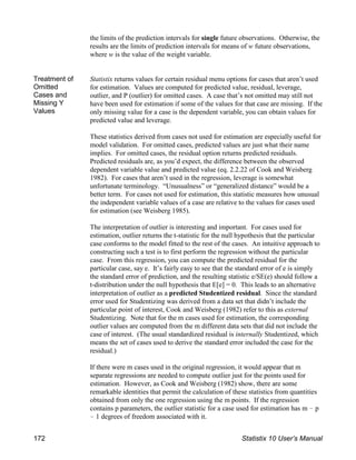 the limits of the prediction intervals for single future observations. Otherwise, the
results are the limits of prediction intervals for means of w future observations,
where w is the value of the weight variable.
Treatment of
Omitted
Cases and
Missing Y
Values
Statistix returns values for certain residual menu options for cases that aren’t used
for estimation. Values are computed for predicted value, residual, leverage,
outlier, and P (outlier) for omitted cases. A case that’s not omitted may still not
have been used for estimation if some of the values for that case are missing. If the
only missing value for a case is the dependent variable, you can obtain values for
predicted value and leverage.
These statistics derived from cases not used for estimation are especially useful for
model validation. For omitted cases, predicted values are just what their name
implies. For omitted cases, the residual option returns predicted residuals.
Predicted residuals are, as you’d expect, the difference between the observed
dependent variable value and predicted value (eq. 2.2.22 of Cook and Weisberg
1982). For cases that aren’t used in the regression, leverage is somewhat
unfortunate terminology. “Unusualness” or “generalized distance” would be a
better term. For cases not used for estimation, this statistic measures how unusual
the independent variable values of a case are relative to the values for cases used
for estimation (see Weisberg 1985).
The interpretation of outlier is interesting and important. For cases used for
estimation, outlier returns the t-statistic for the null hypothesis that the particular
case conforms to the model fitted to the rest of the cases. An intuitive approach to
constructing such a test is to first perform the regression without the particular
case. From this regression, you can compute the predicted residual for the
particular case, say e. It’s fairly easy to see that the standard error of e is simply
the standard error of prediction, and the resulting statistic e/SE(e) should follow a
t-distribution under the null hypothesis that E[e] = 0. This leads to an alternative
interpretation of outlier as a predicted Studentized residual. Since the standard
error used for Studentizing was derived from a data set that didn’t include the
particular point of interest, Cook and Weisberg (1982) refer to this as external
Studentizing. Note that for the m cases used for estimation, the corresponding
outlier values are computed from the m different data sets that did not include the
case of interest. (The usual standardized residual is internally Studentized, which
means the set of cases used to derive the standard error included the case for the
residual.)
If there were m cases used in the original regression, it would appear that m
separate regressions are needed to compute outlier just for the points used for
estimation. However, as Cook and Weisberg (1982) show, there are some
remarkable identities that permit the calculation of these statistics from quantities
obtained from only the one regression using the m points. If the regression
contains p parameters, the outlier statistic for a case used for estimation has m ! p
! 1 degrees of freedom associated with it.
172 Statistix 10 User’s Manual
 