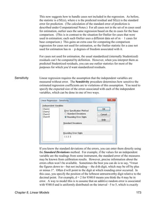 This now suggests how to handle cases not included in the regression. As before,
the statistic is e/SE(e), where e is the predicted residual and SE(e) is the standard
error for prediction. (The calculation of the standard error of prediction is
described under Computational Notes.) For all cases not in the set of m cases used
for estimation, outlier uses the same regression based on the m cases for the base
comparison. (This is in contrast to the situation for Outlier for cases that were
used in estimation; each such Outlier uses a different data set of m ! 1 cases for
base comparison.) This gains an extra case for computing the comparison
regression for cases not used for estimation, so the Outlier statistic for a case not
used for estimation has m ! p degrees of freedom associated with it.
For cases not used for estimation, the usual standardized (internally Studentized)
residuals can’t be computed by definition. However, when you interpret them as
predicted Studentized residuals, you can use outlier statistics for most of the
purposes for which you’d want standardized residuals.
Sensitivity Linear regression requires the assumption that the independent variables are
measured without error. The Sensitivity procedure determines how sensitive the
estimated regression coefficients are to violations of this assumption. You need to
specify the expected size of the errors associated with each of the independent
variables, which can be done in one of two ways.
If you know the standard deviations of the errors, you can enter them directly using
the Standard Deviations method. For example, if the values for an independent
variable are the readings from some instrument, the standard error of the measures
may be known from calibration results. However, precise information about the
errors often won’t be available. Sometimes the best you can do is to say, “I trust
the figures down to—but not including— the d-th digit, which may be off by plus
or minus 1". Often d will point to the digit at which rounding error occurred. In
this case, you specify the position of the leftmost untrustworthy digit relative to the
decimal point. For example, d = 2 for 9340.0 means you think the 4 may be in
error. A way to model this is to assume that an additive random error is associated
with 9340.0 and is uniformly distributed on the interval !5 to 5, which is exactly
Chapter 8, Linear Models 173
 