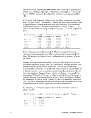 Coefficients' Sensitivities to Errors in Independent Variables
Variable in which Error Occurs
Chem1 Chem2 Chem3 Chem4
Error SD 0.289 0.289 0.289 0.289
Constant 0.469 0.554 0.558 0.575
Chem1 0.829 0.943 0.923 0.962
Chem2 0.372 0.452 0.463 0.474
Chem3 -0.355 -0.250 -0.271 -0.230
Chem4 -0.169 -8.75E-02 -7.89E-02 -6.74E-02
Coefficients' Sensitivities to Errors in Independent Variables
Variable in which Error Occurs
Chem1 Chem4
Error SD 0.289 0.289
Constant 2.496 2.866
Chem1 1.816 2.205
Chem4 1.918 2.276
what Statistix does when treating ROUNDING error sensitivity. Negative values
of d are used to indicate digits right of the decimal, for example, d = !4 points to
the 8 in 0.03480. Values for d must be in the set of nonzero integers from 21 to
!20.
We’ll use the Hald data again to illustrate the procedure. Assume the regression
was Y = Chem1 Chem2 Chem3 Chem4. Assume the figures are probably accurate
except perhaps for rounding error in the least significant digit. Statistix assumes
that this rounding error is uniformly distributed in the interval !0.5 to 0.5. The
options are specified in the dialog on the preceding page. The results are presented
below.
What’s the interpretation of these results? When the independent variables
represent continuous quantities, they’ll always have some error associated with
them. The question is whether the errors are large enough to seriously influence
the results.
Suppose the independent variables were “perturbed” with errors of the specified
size and the regression analysis rerun. We’d be happy if the slope estimates after
perturbation were similar to those from before. The sensitivity coefficients
indicate just how similar the new coefficients after perturbation are expected to be
to the previous ones. More specifically, sensitivity coefficients give an index of
how many significant figures will agree with the coefficients. For example, the
estimates 0.89768 and 0.89735 agree to 3 figures, and this degree of agreement is
expected when the sensitivity coefficient is near 3. Small sensitivity coefficients
are undesirable. Of course “small” is subjective, but if the values are near or less
than 1, such as in the example, the analysis clearly is very sensitive to errors in the
independent variables and the regression coefficients can’t be trusted.
It’s interesting to compare these sensitivities with those for the model Heat =
Chem1 Chem4:
174 Statistix 10 User’s Manual
 
