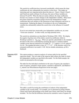 Stepwise Analysis of Variance of Heat
Individual Cum Cumulative Cumulative Adjusted Mallows
Source SS DF SS MS R² CP P
Constant 118372
Chem1 1450.08 1 1450.08 1450.08 0.4916 202.5 2
Chem2 1207.78 2 2657.86 1328.93 0.9744 2.7 3
Chem3 9.79 3 2667.65 889.22 0.9764 3.0 4
Chem4 0.25 4 2667.90 666.97 0.9736 5.0 5
Residual 47.86 12 2715.76 2715.76
R² 0.9824 Mean Square Error (MSE) 5.98295
Adjusted R² 0.9736 Standard Deviation 2.44601
AICc 42.944
PRESS 110.35
The sensitivity coefficients have increased considerably, which means the slope
coefficients are now substantially less sensitive to the errors. This makes an
interesting and very important point about this data set. Chem1, Chem2, Chem3,
and Chem4 are nearly collinear; for all cases, the sums of these variables are
between 95 and 98. When the data are nearly collinear, the slope coefficients
become very sensitive to minor changes in the independent variables. Many hours
have been wasted by researchers trying to divine the interpretation of slope
coefficients that were artifacts of the interaction of near-collinearity and errors in
measurement. Reducing the degree of correlation in the set of independent
variables has substantially reduced the sensitivities to the influence of roundoff
errors.
If you’re not certain how trustworthy your independent variables are, try some
“worst-case scenarios”. In other words, use large potential errors.
The sensitivity calculations are described in Weisberg (1982, 1985). We display
the negative log (base ten) of the relative sensitivity coefficient, which in
10 jk
Weisberg’s notation is !log (g ). When you specify a placeholder d, the standard
deviation of the error is calculated by assuming the error is a uniform random
variable on the interval centered at 0 of width 10 (sgn(n)=1 if n>0, sgn(n)=0
(n ! sgn(n))
if n<0). The standard deviation is then 10 /12 . If the absolute value of an
(n!sgn(n)) 1/2
estimated coefficient is too small (<1.0E!06) for reliable calculations, an M is
displayed.
Stepwise AOV
Table
This option produces a stepwise analysis of variance table for the specified
regression model. The row order of the stepwise table reflects the order in which
the independent variables are specified in the model. For the Hald example, the
results are presented on the next page.
The table lists the individual contribution to the sums of squares, the cumulative
sums of squares, cumulative mean squares, cumulative adjusted R , and Mallows’
2
p
C statistic (see Miscellaneous Regression on the next page).
This table is useful for testing the contribution of subsets of the independent
variables to the overall model. For example, you’re interested in testing whether
Chem3 and Chem4 add anything to the model once Chem1 and Chem2 are already
included. We first find the difference between the cumulative sums of squares for
Chapter 8, Linear Models 175
 
