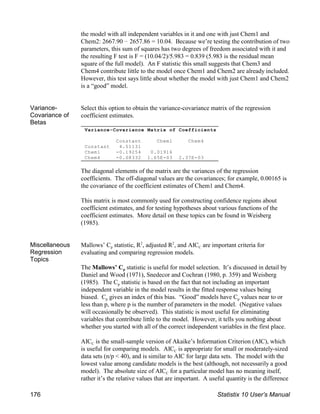 Variance-Covariance Matrix of Coefficients
Constant Chem1 Chem4
Constant 4.51131
Chem1 -0.19254 0.01916
Chem4 -0.08332 1.65E-03 2.37E-03
the model with all independent variables in it and one with just Chem1 and
Chem2: 2667.90 ! 2657.86 = 10.04. Because we’re testing the contribution of two
parameters, this sum of squares has two degrees of freedom associated with it and
the resulting F test is F = (10.04/2)/5.983 = 0.839 (5.983 is the residual mean
square of the full model). An F statistic this small suggests that Chem3 and
Chem4 contribute little to the model once Chem1 and Chem2 are already included.
However, this test says little about whether the model with just Chem1 and Chem2
is a “good” model.
Variance-
Covariance of
Betas
Select this option to obtain the variance-covariance matrix of the regression
coefficient estimates.
The diagonal elements of the matrix are the variances of the regression
coefficients. The off-diagonal values are the covariances; for example, 0.00165 is
the covariance of the coefficient estimates of Chem1 and Chem4.
This matrix is most commonly used for constructing confidence regions about
coefficient estimates, and for testing hypotheses about various functions of the
coefficient estimates. More detail on these topics can be found in Weisberg
(1985).
Miscellaneous
Regression
Topics
p C
Mallows’ C statistic, R , adjusted R , and AIC are important criteria for
2 2
evaluating and comparing regression models.
p
The Mallows’ C statistic is useful for model selection. It’s discussed in detail by
Daniel and Wood (1971), Snedecor and Cochran (1980, p. 359) and Weisberg
p
(1985). The C statistic is based on the fact that not including an important
independent variable in the model results in the fitted response values being
p p
biased. C gives an index of this bias. “Good” models have C values near to or
less than p, where p is the number of parameters in the model. (Negative values
will occasionally be observed). This statistic is most useful for eliminating
variables that contribute little to the model. However, it tells you nothing about
whether you started with all of the correct independent variables in the first place.
C
AIC is the small-sample version of Akaike’s Information Criterion (AIC), which
C
is useful for comparing models. AIC is appropriate for small or moderately-sized
data sets (n/p < 40), and is similar to AIC for large data sets. The model with the
lowest value among candidate models is the best (although, not necessarily a good
C
model). The absolute size of AIC for a particular model has no meaning itself,
rather it’s the relative values that are important. A useful quantity is the difference
176 Statistix 10 User’s Manual
 