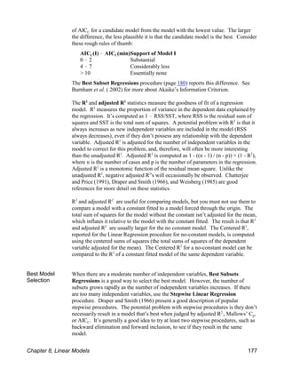 C
of AIC for a candidate model from the model with the lowest value. The larger
the difference, the less plausible it is that the candidate model is the best. Consider
these rough rules of thumb:
C C
AIC (I) ! AIC (min)Support of Model I
0 ! 2 Substantial
4 ! 7 Considerably less
> 10 Essentially none
The Best Subset Regressions procedure (page 180) reports this difference. See
Burnham et al. ( 2002) for more about Akaike’s Information Criterion.
The R and adjusted R statistics measure the goodness of fit of a regression
2 2
model. R measures the proportion of variance in the dependent data explained by
2
the regression. It’s computed as 1 ! RSS/SST, where RSS is the residual sum of
squares and SST is the total sum of squares. A potential problem with R is that it
2
always increases as new independent variables are included in the model (RSS
always decreases), even if they don’t possess any relationship with the dependent
variable. Adjusted R is adjusted for the number of independent variables in the
2
model to correct for this problem, and, therefore, will often be more interesting
than the unadjusted R . Adjusted R is computed as 1 - ((n - 1) / (n - p)) × (1 - R ),
2 2 2
where n is the number of cases and p is the number of parameters in the regression.
Adjusted R is a monotonic function of the residual mean square. Unlike the
2
unadjusted R , negative adjusted R 's will occasionally be observed. Chatterjee
2 2
and Price (1991), Draper and Smith (1966), and Weisberg (1985) are good
references for more detail on these statistics.
R and adjusted R are useful for comparing models, but you must not use them to
2 2
compare a model with a constant fitted to a model forced through the origin. The
total sum of squares for the model without the constant isn’t adjusted for the mean,
which inflates it relative to the model with the constant fitted. The result is that R2
and adjusted R are usually larger for the no constant model. The Centered R ,
2 2
reported for the Linear Regression procedure for no-constant models, is computed
using the centered sums of squares (the total sums of squares of the dependent
variable adjusted for the mean). The Centered R for a no-constant model can be
2
compared to the R of a constant fitted model of the same dependent variable.
2
Best Model
Selection
When there are a moderate number of independent variables, Best Subsets
Regressions is a good way to select the best model. However, the number of
subsets grows rapidly as the number of independent variables increases. If there
are too many independent variables, use the Stepwise Linear Regression
procedure. Draper and Smith (1966) present a good description of popular
stepwise procedures. The potential problem with stepwise procedures is they don’t
p
necessarily result in a model that’s best when judged by adjusted R , Mallows’ C ,
2
C
or AIC . It’s generally a good idea to try at least two stepwise procedures, such as
backward elimination and forward inclusion, to see if they result in the same
model.
Chapter 8, Linear Models 177
 