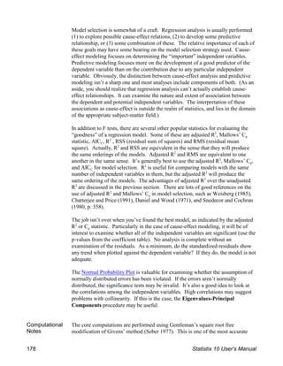 Model selection is somewhat of a craft. Regression analysis is usually performed
(1) to explore possible cause-effect relations, (2) to develop some predictive
relationship, or (3) some combination of these. The relative importance of each of
these goals may have some bearing on the model selection strategy used. Cause-
effect modeling focuses on determining the “important” independent variables.
Predictive modeling focuses more on the development of a good predictor of the
dependent variable than on the contribution due to any particular independent
variable. Obviously, the distinction between cause-effect analysis and predictive
modeling isn’t a sharp one and most analyses include components of both. (As an
aside, you should realize that regression analysis can’t actually establish cause-
effect relationships. It can examine the nature and extent of association between
the dependent and potential independent variables. The interpretation of these
associations as cause-effect is outside the realm of statistics, and lies in the domain
of the appropriate subject-matter field.)
In addition to F tests, there are several other popular statistics for evaluating the
p
“goodness” of a regression model. Some of these are adjusted R , Mallows’ C
2
C
statistic, AIC , R , RSS (residual sum of squares) and RMS (residual mean
2
square). Actually, R and RSS are equivalent in the sense that they will produce
2
the same orderings of the models. Adjusted R and RMS are equivalent to one
2
p
another in the same sense. It’s generally best to use the adjusted R , Mallows’ C ,
2
C
and AIC for model selection. R is useful for comparing models with the same
2
number of independent variables in them, but the adjusted R will produce the
2
same ordering of the models. The advantages of adjusted R over the unadjusted
2
R are discussed in the previous section. There are lots of good references on the
2
p
use of adjusted R and Mallows’ C in model selection, such as Weisberg (1985),
2
Chatterjee and Price (1991), Daniel and Wood (1971), and Snedecor and Cochran
(1980, p. 358).
The job isn’t over when you’ve found the best model, as indicated by the adjusted
p
R or C statistic. Particularly in the case of cause-effect modeling, it will be of
2
interest to examine whether all of the independent variables are significant (use the
p-values from the coefficient table). No analysis is complete without an
examination of the residuals. As a minimum, do the standardized residuals show
any trend when plotted against the dependent variable? If they do, the model is not
adequate.
The Normal Probability Plot is valuable for examining whether the assumption of
normally distributed errors has been violated. If the errors aren’t normally
distributed, the significance tests may be invalid. It’s also a good idea to look at
the correlations among the independent variables. High correlations may suggest
problems with collinearity. If this is the case, the Eigenvalues-Principal
Components procedure may be useful.
Computational
Notes
The core computations are performed using Gentleman’s square root free
modification of Givens’ method (Seber 1977). This is one of the most accurate
178 Statistix 10 User’s Manual
 