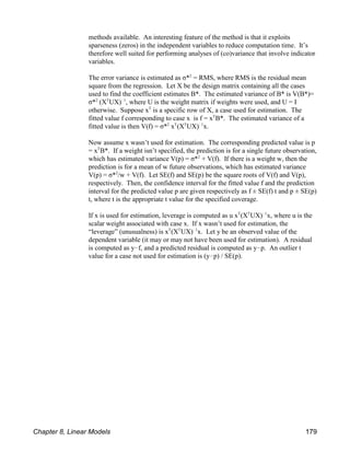 methods available. An interesting feature of the method is that it exploits
sparseness (zeros) in the independent variables to reduce computation time. It’s
therefore well suited for performing analyses of (co)variance that involve indicator
variables.
The error variance is estimated as σ* = RMS, where RMS is the residual mean
2
square from the regression. Let X be the design matrix containing all the cases
used to find the coefficient estimates B*. The estimated variance of B* is V(B*)=
σ* (X UX) , where U is the weight matrix if weights were used, and U = I
2 T !1
otherwise. Suppose x is a specific row of X, a case used for estimation. The
T
fitted value f corresponding to case x is f = x B*. The estimated variance of a
T
fitted value is then V(f) = σ* x (X UX) x.
2 T T !1
Now assume x wasn’t used for estimation. The corresponding predicted value is p
= x B*. If a weight isn’t specified, the prediction is for a single future observation,
T
which has estimated variance V(p) = σ* + V(f). If there is a weight w, then the
2
prediction is for a mean of w future observations, which has estimated variance
V(p) = σ* /w + V(f). Let SE(f) and SE(p) be the square roots of V(f) and V(p),
2
respectively. Then, the confidence interval for the fitted value f and the prediction
interval for the predicted value p are given respectively as f ± SE(f) t and p ± SE(p)
t, where t is the appropriate t value for the specified coverage.
If x is used for estimation, leverage is computed as u x (X UX) x, where u is the
T T !1
scalar weight associated with case x. If x wasn’t used for estimation, the
“leverage” (unusualness) is x (X UX) x. Let y be an observed value of the
T T !1
dependent variable (it may or may not have been used for estimation). A residual
is computed as y!f, and a predicted residual is computed as y!p. An outlier t
value for a case not used for estimation is (y!p) / SE(p).
Chapter 8, Linear Models 179
 