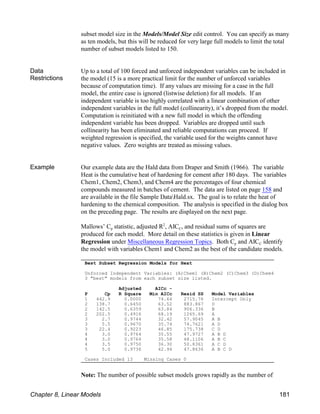 Best Subset Regression Models for Heat
Unforced Independent Variables: (A)Chem1 (B)Chem2 (C)Chem3 (D)Chem4
3 "best" models from each subset size listed.
Adjusted AICc -
P Cp R Square Min AICc Resid SS Model Variables
1 442.9 0.0000 74.64 2715.76 Intercept Only
2 138.7 0.6450 63.52 883.867 D
2 142.5 0.6359 63.84 906.336 B
2 202.5 0.4916 68.19 1265.69 A
3 2.7 0.9744 32.42 57.9045 A B
3 5.5 0.9670 35.74 74.7621 A D
3 22.4 0.9223 46.85 175.738 C D
4 3.0 0.9764 35.55 47.9727 A B D
4 3.0 0.9764 35.58 48.1106 A B C
4 3.5 0.9750 36.30 50.8361 A C D
5 5.0 0.9736 42.94 47.8636 A B C D
Cases Included 13 Missing Cases 0
subset model size in the Models/Model Size edit control. You can specify as many
as ten models, but this will be reduced for very large full models to limit the total
number of subset models listed to 150.
Data
Restrictions
Up to a total of 100 forced and unforced independent variables can be included in
the model (15 is a more practical limit for the number of unforced variables
because of computation time). If any values are missing for a case in the full
model, the entire case is ignored (listwise deletion) for all models. If an
independent variable is too highly correlated with a linear combination of other
independent variables in the full model (collinearity), it’s dropped from the model.
Computation is reinitiated with a new full model in which the offending
independent variable has been dropped. Variables are dropped until such
collinearity has been eliminated and reliable computations can proceed. If
weighted regression is specified, the variable used for the weights cannot have
negative values. Zero weights are treated as missing values.
Example Our example data are the Hald data from Draper and Smith (1966). The variable
Heat is the cumulative heat of hardening for cement after 180 days. The variables
Chem1, Chem2, Chem3, and Chem4 are the percentages of four chemical
compounds measured in batches of cement. The data are listed on page 158 and
are available in the file Sample DataHald.sx. The goal is to relate the heat of
hardening to the chemical composition. The analysis is specified in the dialog box
on the preceding page. The results are displayed on the next page.
p C
Mallows’ C statistic, adjusted R , AIC , and residual sums of squares are
2
produced for each model. More detail on these statistics is given in Linear
Regression under Miscellaneous Regression Topics p C
. Both C and AIC identify
the model with variables Chem1 and Chem2 as the best of the candidate models.
Note: The number of possible subset models grows rapidly as the number of
Chapter 8, Linear Models 181
 