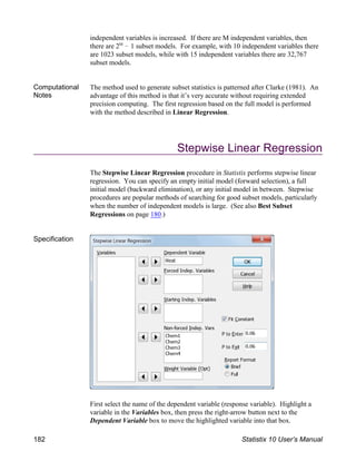 independent variables is increased. If there are M independent variables, then
there are 2 ! 1 subset models. For example, with 10 independent variables there
M
are 1023 subset models, while with 15 independent variables there are 32,767
subset models.
Computational
Notes
The method used to generate subset statistics is patterned after Clarke (1981). An
advantage of this method is that it’s very accurate without requiring extended
precision computing. The first regression based on the full model is performed
with the method described in Linear Regression.
Stepwise Linear Regression
The Stepwise Linear Regression procedure in Statistix performs stepwise linear
regression. You can specify an empty initial model (forward selection), a full
initial model (backward elimination), or any initial model in between. Stepwise
procedures are popular methods of searching for good subset models, particularly
when the number of independent models is large. (See also Best Subset
Regressions on page 180.)
Specification
First select the name of the dependent variable (response variable). Highlight a
variable in the Variables box, then press the right-arrow button next to the
Dependent Variable box to move the highlighted variable into that box.
182 Statistix 10 User’s Manual
 
