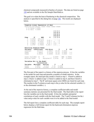 chemical compounds measured in batches of cement. The data are listed on page
158 and are available in the file Sample DataHald.sx.
The goal is to relate the heat of hardening to the chemical composition. The
analysis is specified in the dialog box on page 182. The results are displayed
below.
The first part of the report is a history of the stepwise process. It lists the variables
in the model for each step and presents a number of model statistics. In the
example report, the intercept-only model is listed as step 1. Chem4 is added at
step 2, Chem1 is added at step 3, Chem2 is added at step 4, and then Chem4 is
eliminated at step 5. The R and mean square error (MSE) are listed for each step.
2
The number in the P column at each step is the p-value for the selected variable (+)
or the eliminated variable (!).
At the end of the stepwise history, a complete coefficient table and model
summary statistics are presented for the final model. The final table in the report
lists the variables not in the final model. It lists the multiple and partial
correlations of each variable with the final model. The T and P columns list the t
value and p-value for each variable were it to be added to the final model.
The full report lists a complete coefficient table for each step. The example report
below displays a full format report for the backward elimination stepwise
regression for the Hald data.
Stepwise Linear Regression of Heat
Unforced Variables: Chem1 Chem2 Chem3 Chem4
P to Enter 0.0600
P to Exit 0.0600
C C C C
H H H H
E E E E
M M M M
Step R MSE P 1 2 3 4
2
1 0.0000 226.314 . . . .
2 0.6745 80.3515 0.00 + . . . D
3 0.9725 7.47621 0.00 + A . . D
4 0.9823 5.33030 0.05 + A B . D
5 0.9787 5.79045 0.205 - A B . .
Resulting Stepwise Model
Variable Coefficient Std Error T P VIF
Constant 52.5773 2.28617 23.00 0.0000
Chem1 1.46831 0.12130 12.10 0.0000 1.1
Chem2 0.66225 0.04585 14.44 0.0000 1.1
Cases Included 13 R 0.9787 MSE 5.79045
2
Missing Cases 0 Adjusted R 0.9744 SD 2.40634
2
Variables Not in the Model
Correlations
Variable Multiple Partial T P
Chem3 0.8257 0.4113 1.35 0.2089
Chem4 0.9732 -0.4141 -1.37 0.2054
184 Statistix 10 User’s Manual
 