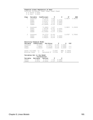 Stepwise Linear Regression of Heat
Unforced Variables: Chem1 Chem2 Chem3 Chem4
P to Enter 0.0500
P to Exit 0.0600
Step Variable Coefficient T P R MSE
2
1 Constant 62.4054 0.89 0.9824 5.98295
Chem1 1.55110 2.08 0.0708
Chem2 0.51017 0.70 0.5009
Chem3 0.10191 0.14 0.8959
Chem4 -0.14406 -0.20 0.8441
2 Constant 71.6483 5.07 0.9823 5.33030
Chem1 1.45194 12.41 0.0000
Chem2 0.41611 2.24 0.0517
Chem4 -0.23654 -1.37 0.2054
3 Constant 52.5773 23.00 0.9787 5.79045
Chem1 1.46831 12.10 0.0000
Chem2 0.66225 14.44 0.0000
Resulting Stepwise Model
Variable Coefficient Std Error T P VIF
Constant 52.5773 2.28617 23.00 0.0000
Chem1 1.46831 0.12130 12.10 0.0000 1.1
Chem2 0.66225 0.04585 14.44 0.0000 1.1
Cases Included 13 R 0.9787 MSE 5.79045
2
Missing Cases 0 Adjusted R 0.9744 SD 2.40634
2
Variables Not in the Model
Correlations
Variable Multiple Partial T P
Chem3 0.8257 0.4113 1.35 0.2089
Chem4 0.9732 -0.4141 -1.37 0.2054
Chapter 8, Linear Models 185
 